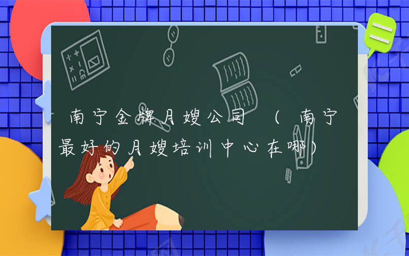 南宁金牌月嫂公司 (南宁最好的月嫂培训中心在哪)